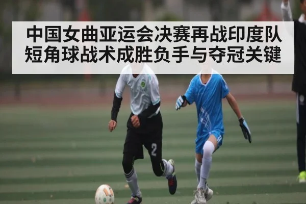 中国女曲亚运会决赛再战印度队短角球战术成胜负手与夺冠关键