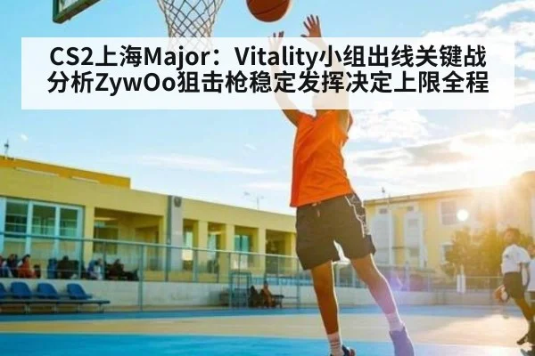 CS2上海Major：Vitality小组出线关键战分析ZywOo狙击枪稳定发挥决定上限全程