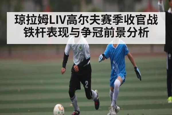 琼拉姆LIV高尔夫赛季收官战铁杆表现与争冠前景分析